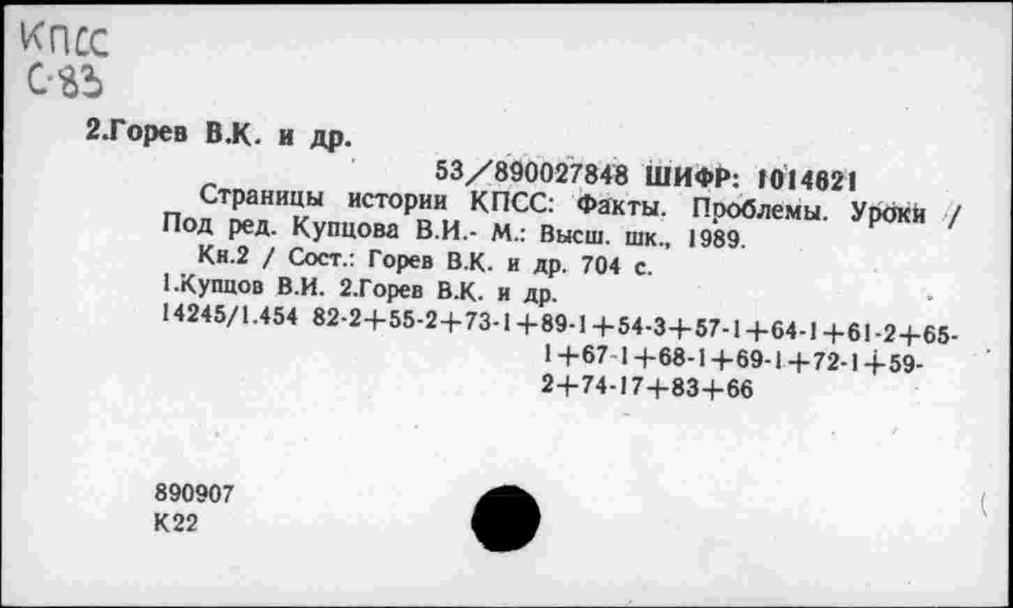 ﻿КПСС
081
2.Горев В.К. и др.
53/890027848 ШИФР: 1014621
ПппТ"Т ИСТ°РоИ. КПСС: Факты. Проблемы. Урбкй /
Под ред. Купцова В.И.- М.: Высш, шк., 1989
Кн.2 / Сост.: Горев В.К. и др. 704 с
1.Купцов В.И. 2.Горев В.К. и др.
14245/1.454 82-2+55-2+73-1+89-1 +54-3+57-1+64-1 +61-2+65-
1 +67-1+68-1 +69-1+72-1+59-
2+74-17+83+66
890907 К22